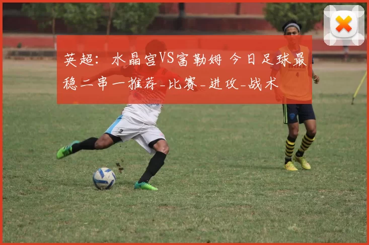 英超：水晶宫VS富勒姆 今日足球最稳二串一推荐_比赛_进攻_战术