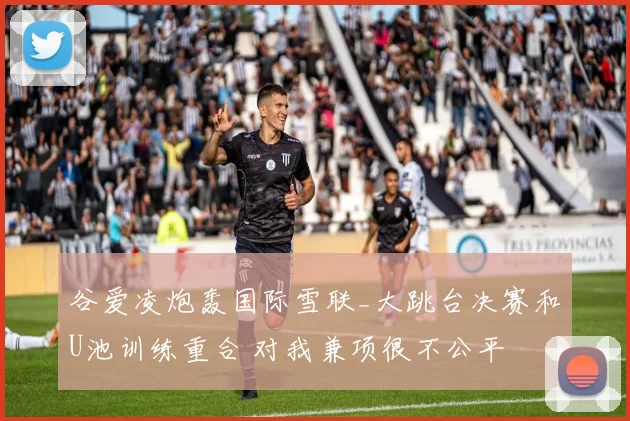 谷爱凌炮轰国际雪联_大跳台决赛和U池训练重合 对我兼项很不公平