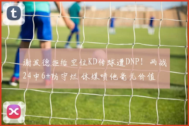 谢泼德拒给空位KD传球遭DNP！两战24中6+防守烂 休媒喷他毫无价值