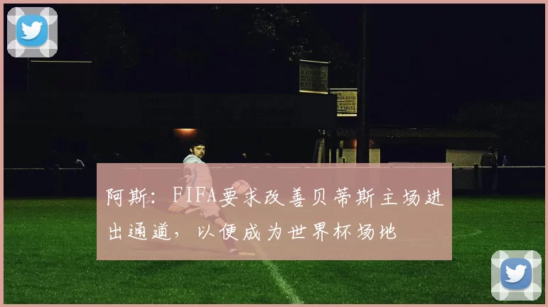 阿斯：FIFA要求改善贝蒂斯主场进出通道，以便成为世界杯场地