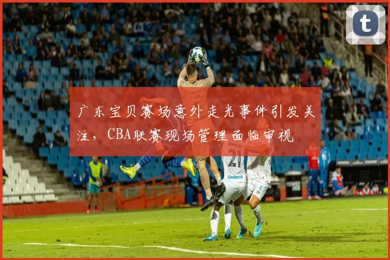 广东宝贝赛场意外走光事件引发关注,CBA联赛现场管理面临审视