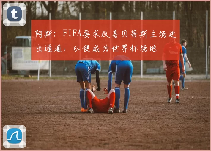 阿斯：FIFA要求改善贝蒂斯主场进出通道，以便成为世界杯场地
