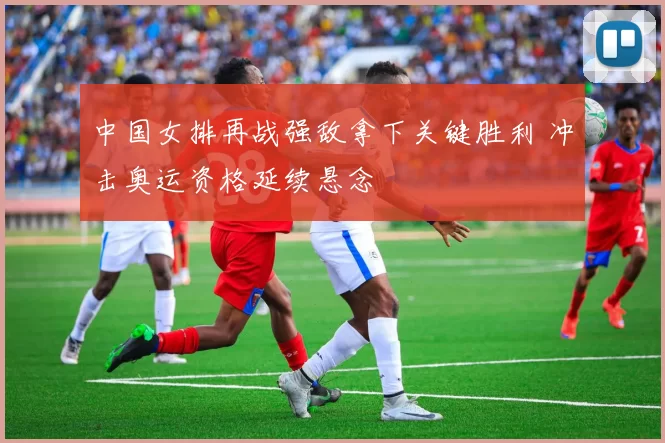 中国女排再战强敌拿下关键胜利 冲击奥运资格延续悬念