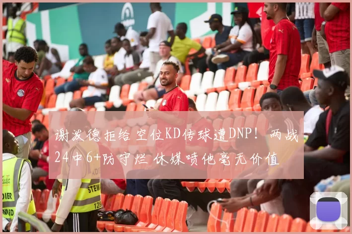 谢泼德拒给空位KD传球遭DNP！两战24中6+防守烂 休媒喷他毫无价值