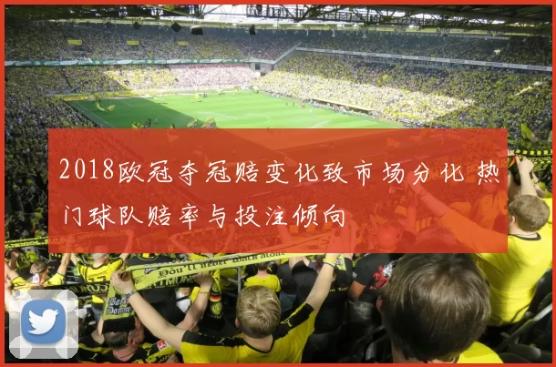 2018欧冠夺冠赔变化致市场分化 热门球队赔率与投注倾向