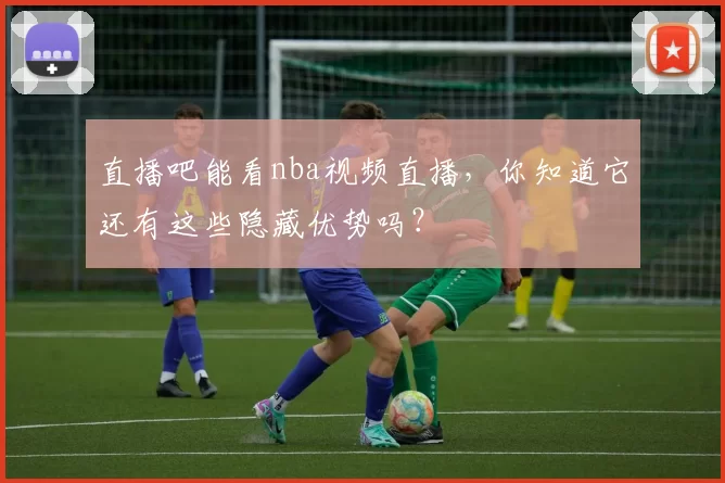 直播吧能看nba视频直播，你知道它还有这些隐藏优势吗？