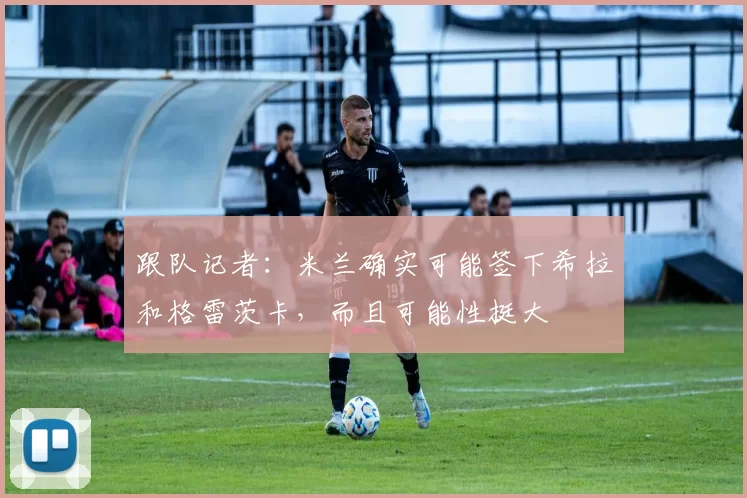 跟队记者：米兰确实可能签下希拉和格雷茨卡，而且可能性挺大