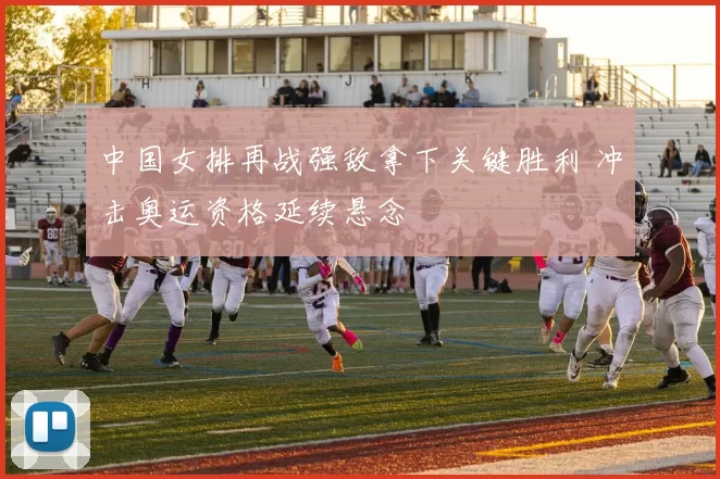 中国女排再战强敌拿下关键胜利 冲击奥运资格延续悬念