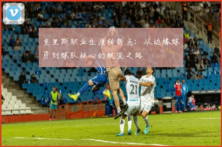 克里斯职业生涯转折点：从边缘球员到球队核心的蜕变之路