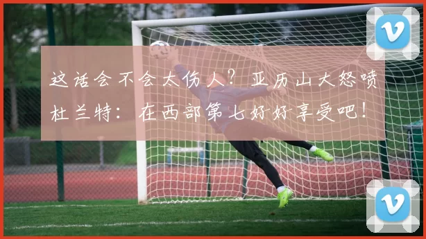 这话会不会太伤人?亚历山大怒喷杜兰特:在西部第七好好享受吧!