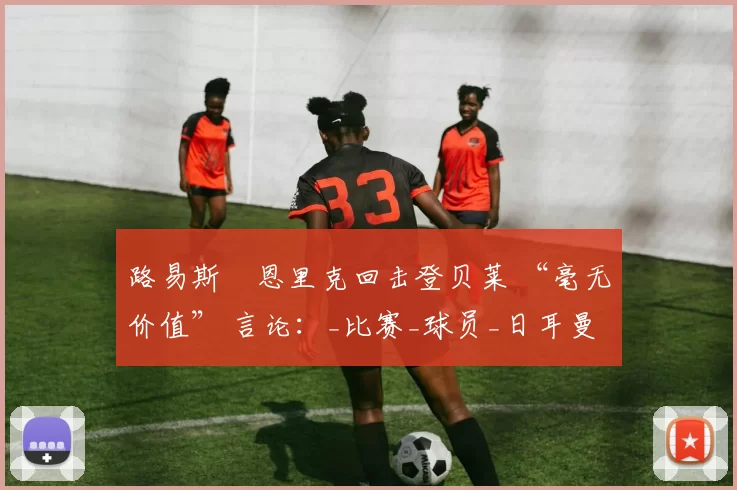 路易斯・恩里克回击登贝莱 “毫无价值” 言论：_比赛_球员_日耳曼