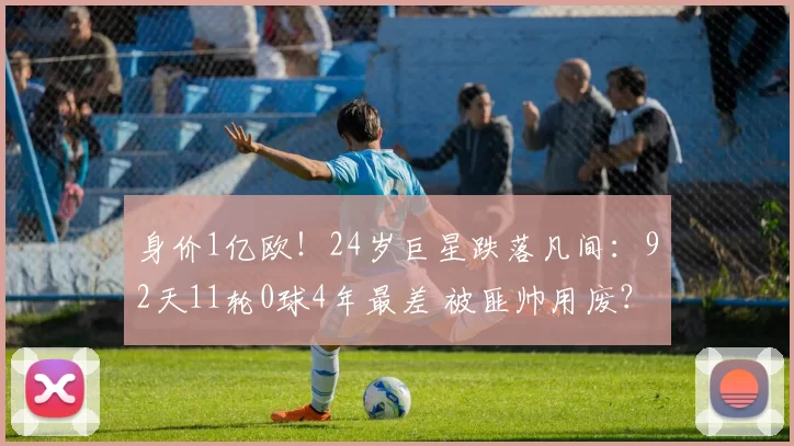 身价1亿欧！24岁巨星跌落凡间：92天11轮0球4年最差 被匪帅用废？