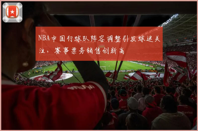 NBA中国行球队阵容调整引发球迷关注，赛事票务销售创新高