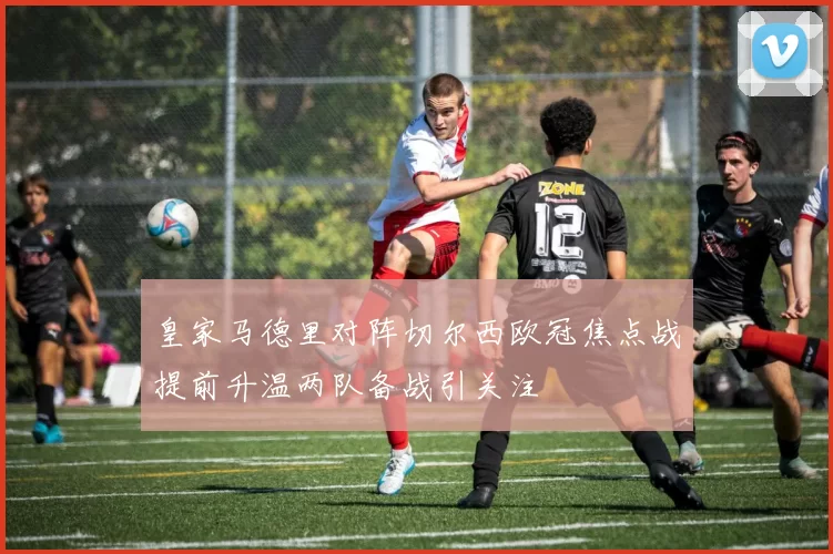 皇家马德里对阵切尔西欧冠焦点战提前升温两队备战引关注