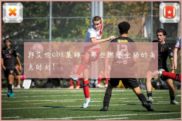 郭艾伦cba集锦，那些燃爆全场的高光时刻！