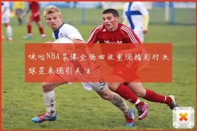 咪咕NBA录像全场回放重现精彩对决球星表现引关注