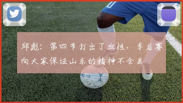 邱彪：第四节打出了血性，季后赛向大家保证山东的精神不会丢