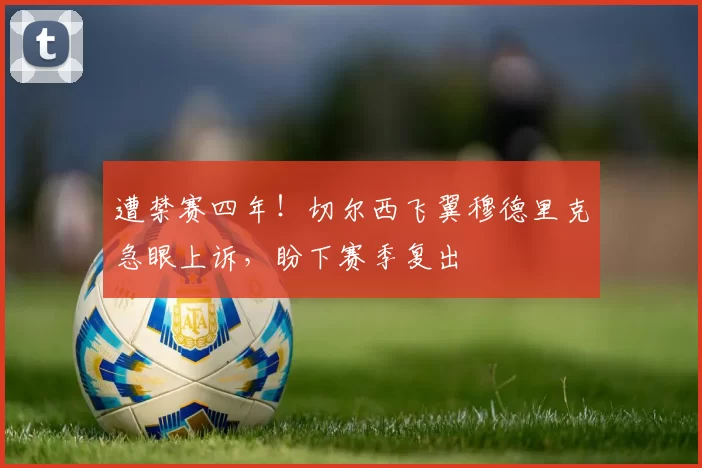 遭禁赛四年！切尔西飞翼穆德里克急眼上诉，盼下赛季复出