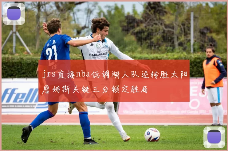 jrs直播nba低调湖人队逆转胜太阳詹姆斯关键三分锁定胜局