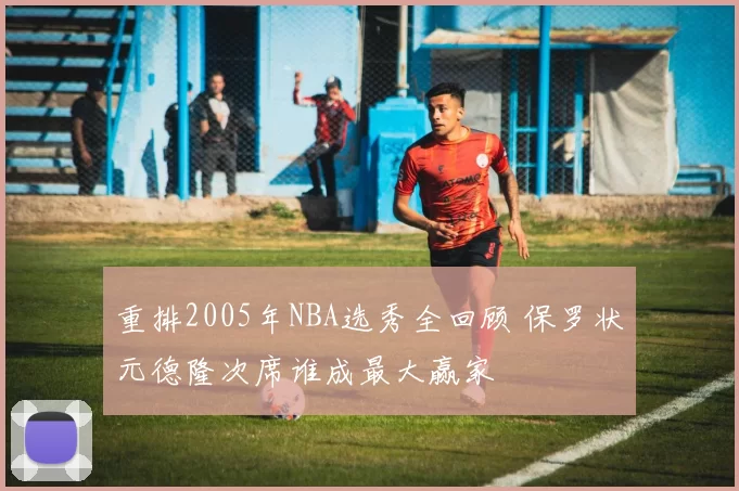 重排2005年NBA选秀全回顾 保罗状元德隆次席谁成最大赢家