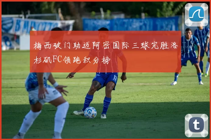 梅西破门助迈阿密国际三球完胜洛杉矶FC领跑积分榜