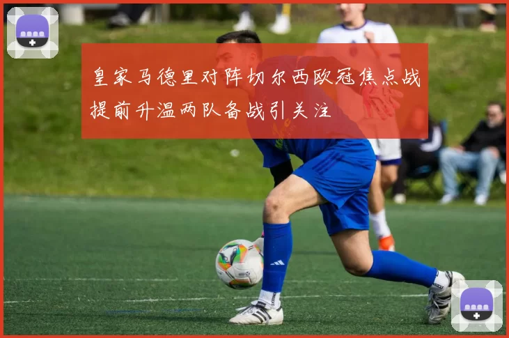 皇家马德里对阵切尔西欧冠焦点战提前升温两队备战引关注