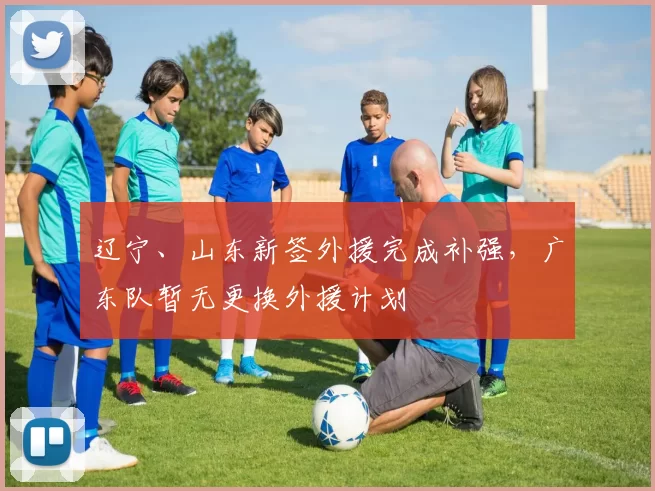 辽宁、山东新签外援完成补强，广东队暂无更换外援计划