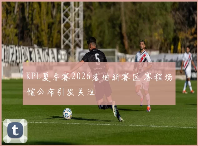 KPL夏季赛2026落地新赛区 赛程场馆公布引发关注