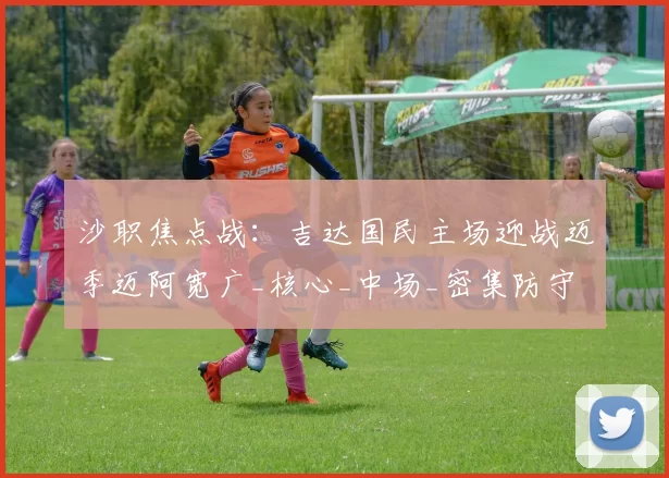 沙职焦点战:吉达国民主场迎战迈季迈阿宽广_核心_中场_密集防守