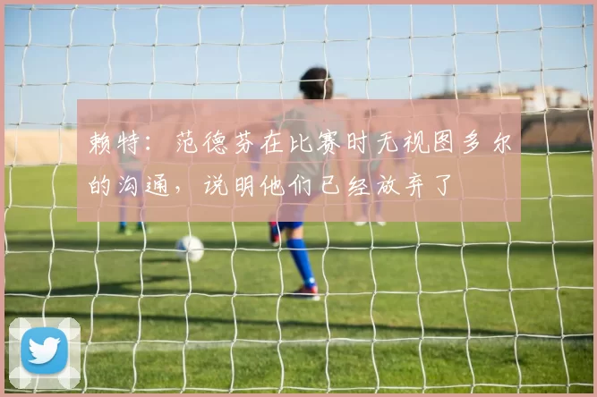 赖特:范德芬在比赛时无视图多尔的沟通,说明他们已经放弃了