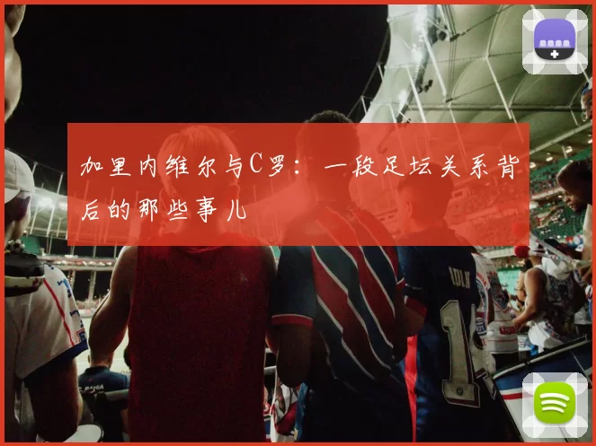 加里内维尔与C罗：一段足坛关系背后的那些事儿