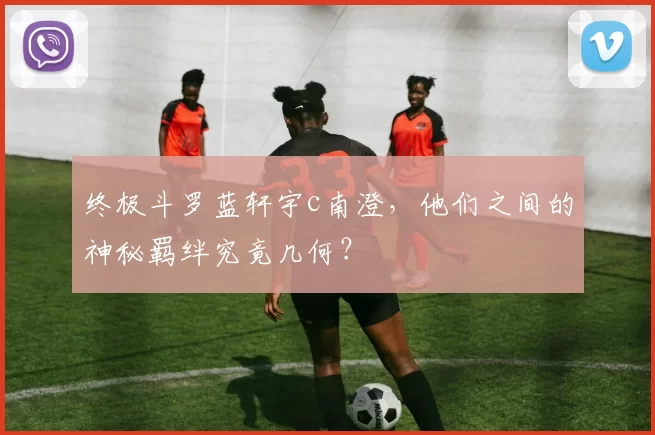 终极斗罗蓝轩宇c南澄,他们之间的神秘羁绊究竟几何?