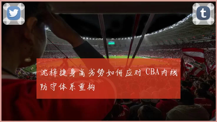 沈梓捷身高劣势如何应对 CBA内线防守体系重构