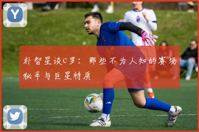 朴智星谈c罗：那些不为人知的赛场秘辛与巨星特质