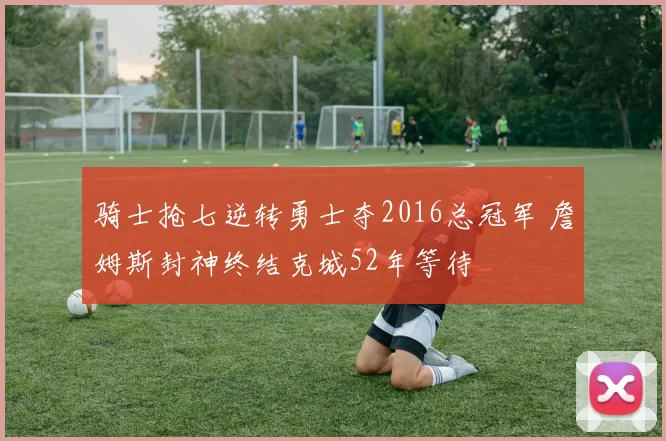 骑士抢七逆转勇士夺2016总冠军 詹姆斯封神终结克城52年等待