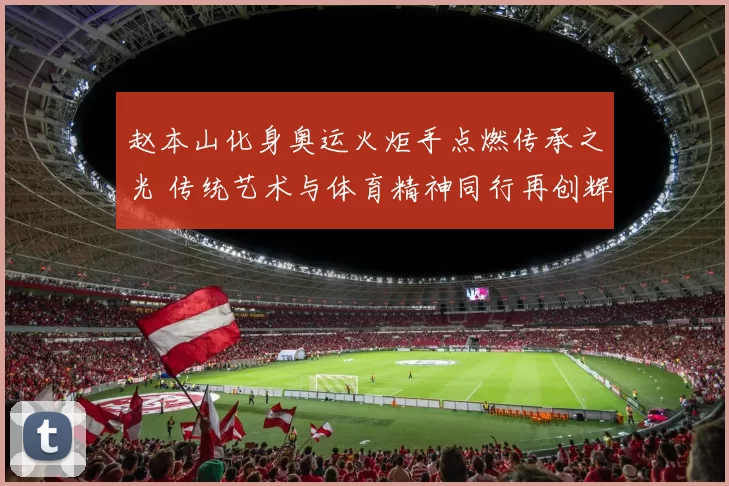 赵本山化身奥运火炬手点燃传承之光 传统艺术与体育精神同行再创辉