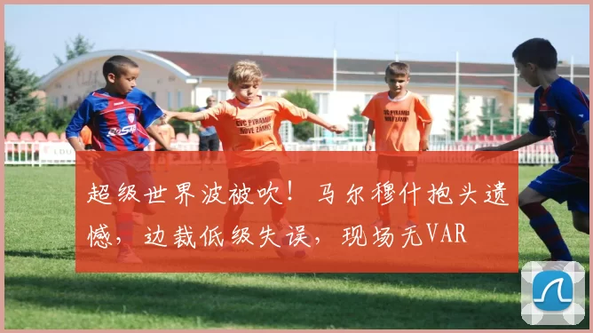 超级世界波被吹！马尔穆什抱头遗憾，边裁低级失误，现场无VAR