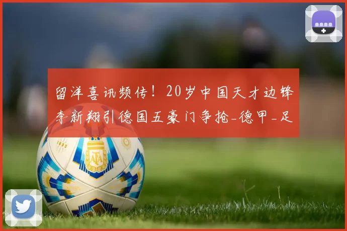 留洋喜讯频传！20岁中国天才边锋李新翔引德国五豪门争抢_德甲_足球_欧冠
