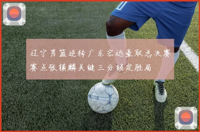 辽宁男篮逆转广东宏远豪取总决赛赛点张镇麟关键三分锁定胜局