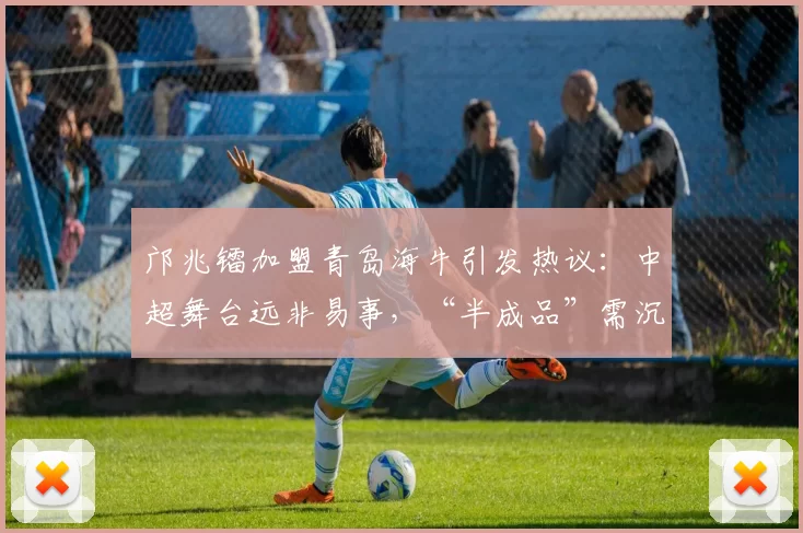 邝兆镭加盟青岛海牛引发热议：中超舞台远非易事，“半成品”需沉淀成长_球员_足球_西班牙