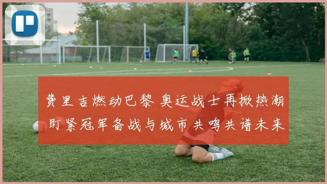 费里吉燃动巴黎 奥运战士再掀热潮 盯紧冠军备战与城市共鸣共谱未来