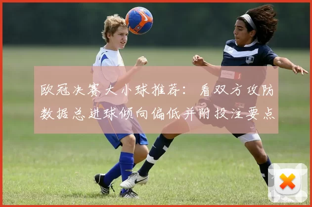 欧冠决赛大小球推荐：看双方攻防数据总进球倾向偏低并附投注要点