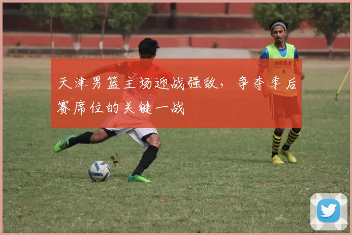 天津男篮主场迎战强敌,争夺季后赛席位的关键一战