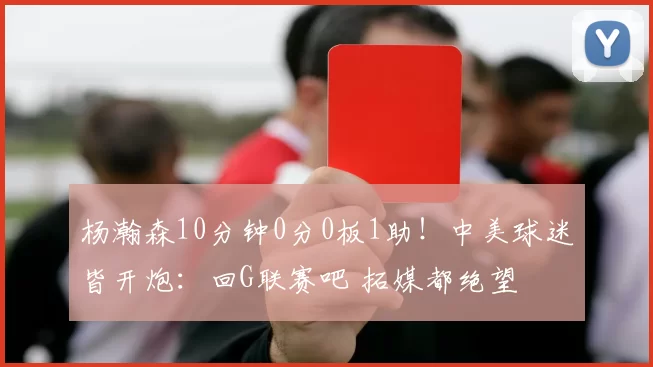 杨瀚森10分钟0分0板1助！中美球迷皆开炮：回G联赛吧 拓媒都绝望