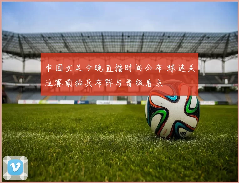 中国女足今晚直播时间公布 球迷关注赛前排兵布阵与晋级看点