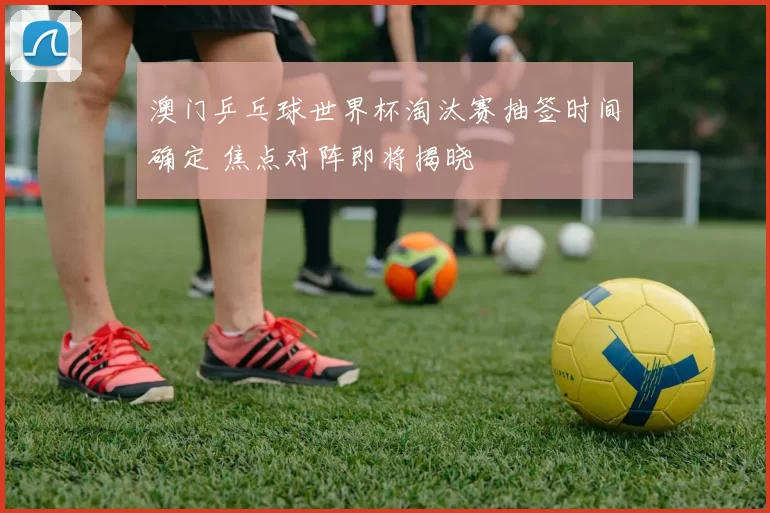 澳门乒乓球世界杯淘汰赛抽签时间确定 焦点对阵即将揭晓