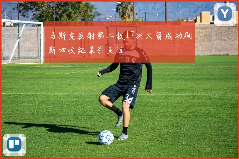 马斯克发射第二枚17次火箭成功刷新回收纪录引关注